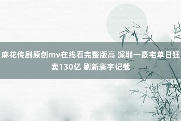 麻花传剧原创mv在线看完整版高 深圳一豪宅单日狂卖130亿 刷新寰宇记载