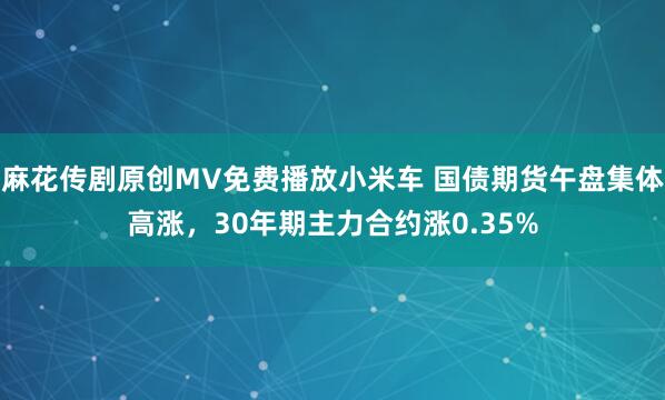 麻花传剧原创MV免费播放小米车 国债期货午盘集体高涨，30年期主力合约涨0.35%